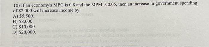 10) If an economy's MPC is 0.8 and the MPM is 0.05, then an increase in government spending
of $2,000 will increase income by
A) $5,500.
B) $8,000.
C) $10,000.
D) $20,000.
