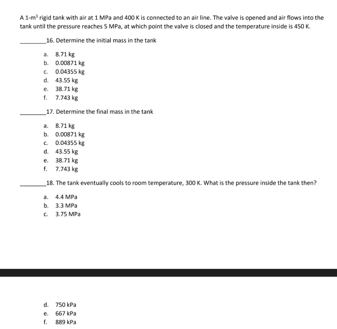 A 1-m³ rigid tank with air at 1 MPa and 400 K is connected to an air line. The valve is opened and air flows into the
tank until the pressure reaches 5 MPa, at which point the valve is closed and the temperature inside is 450 K.
16. Determine the initial mass in the tank
8.71 kg
0.00871 kg
0.04355 kg
43.55 kg
38.71 kg
7.743 kg
17. Determine the final mass in the tank
a.
b.
C.
d.
e.
f.
a.
b.
C.
d.
43.55 kg
38.71 kg
7.743 kg
18. The tank eventually cools to room temperature, 300 K. What is the pressure inside the tank then?
4.4 MPa
3.3 MPa
3.75 MPa
e.
f.
8.71 kg
0.00871 kg
0.04355 kg
a.
b.
C.
d.
750 kPa
e. 667 kPa
f.
889 kPa