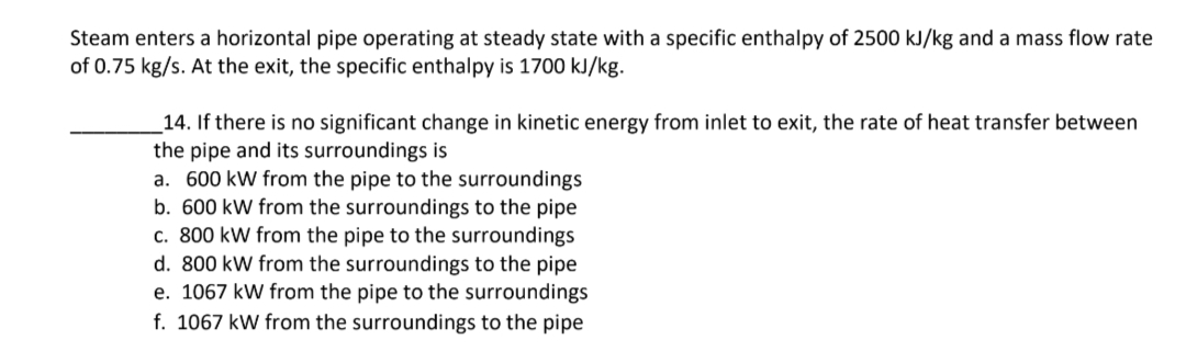 Steam enters a horizontal pipe operating at steady state with a specific enthalpy of 2500 kJ/kg and a mass flow rate
of 0.75 kg/s. At the exit, the specific enthalpy is 1700 kJ/kg.
14. If there is no significant change in kinetic energy from inlet to exit, the rate of heat transfer between
the pipe and its surroundings is
a. 600 kW from the pipe to the surroundings
b. 600 kW from the surroundings to the pipe
c. 800 kW from the pipe to the surroundings
d. 800 kW from the surroundings to the pipe
e. 1067 kW from the pipe to the surroundings
f. 1067 kW from the surroundings to the pipe