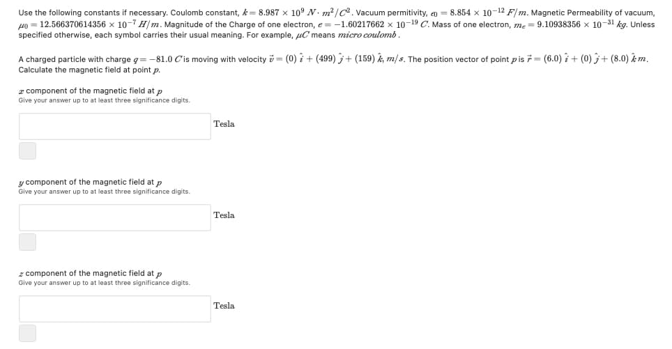 Use the following constants if necessary. Coulomb constant, k= 8.987 x 10° N. m?/C. Vacuum permitivity, q = 8.854 x 10-12 F/ m. Magnetic Permeability of vacuum,
49 = 12.566370614356 x 10-7 H/m. Magnitude of the Charge of one electron, e = -1.60217662 x 10-19 C. Mass of one electron, me = 9.10938356 x 10-31 kg. Unless
specified otherwise, each symbol carries their usual meaning. For example, uC means micro coulomb.
A charged particle with charge g= -–81.0 Cis moving with velocity v = (0) i + (499) + (159) k, m/s. The position vector of point pis 7= (6.0) i+ (0) + (8.0) m.
Calculate the magnetic field at point p.
z component of the magnetic field at p
Give your answer up to at least three significance digits.
Tesla
y component of the magnetic field at p
Give your answer up to at least three significance digits.
Tesla
z component of the magnetic field at p
Give your answer up to at least three significance digits.
Tesla
