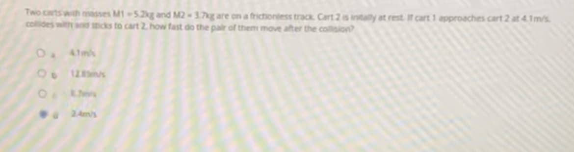 Two carts wth masses M1 5.2kg and M2-3.7kg are on a frictioniess track. Cart 2 is intally at rest If cart 1 approaches cart 2 at 4.1m/s
collides with and micks to cart 2. how fast do the pair of them move after the collision?
41ms
20
128s
2 Am/s
