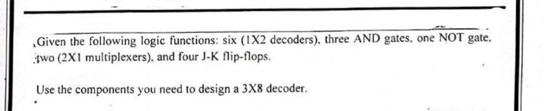 Given the following logic functions: six (1X2 decoders), three AND gates, one NOT gate,
two (2X1 multiplexers), and four J-K flip-flops.
Use the components you need to design a 3X8 decoder.