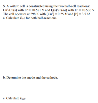 5. A voltaic cell is constructed using the two half-cell reactions:
Cut/Cu(s) with Eº = +0.521 V and I2(s)/21 (aq) with Eº = +0.536 V.
The cell operates at 298 K with [Cu]=0.25 M and [1¹] = 3.5 M
a. Calculate E1/2 for both half-reactions.
b. Determine the anode and the cathode.
c. Calculate Ecell