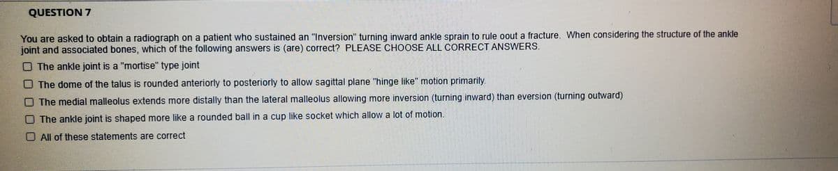 QUESTION 7
You are asked to obtain a radiograph on a patient who sustained an "Inversion" turning inward ankle sprain to rule oout a fracture. When considering the structure of the ankle
joint and associated bones, which of the following answers is (are) correct? PLEASE CHOOSE ALL CORRECT ANSWERS.
O The ankle joint is a "mortise" type joint
O The dome of the talus is rounded anteriorly to posteriorly to allow sagittal plane "hinge like" motion primarily.
The medial malleolus extends more distally than the lateral malleolus allowing more inversion (turning inward) than eversion (turning outward)
The ankle joint is shaped more like a rounded ball in a cup like socket which allow a lot of motion.
O All of these statements are correct
