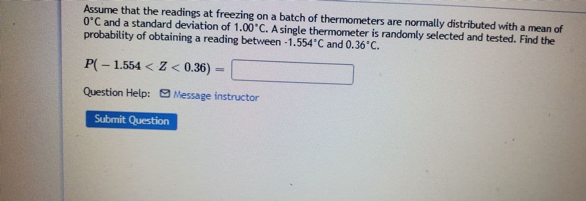 Assume that the readings at freezing on a batch of thermometers are normally distributed with a mean of
O°C and a standard deviation of 1.00 C. A single thermometer is randomly selected and tested. Find the
probability of obtaining a reading between -1.554'C and 0.36°C.
P(-1.554 < Z < 0.36)
Question Help: Message instructor
Submit Question
