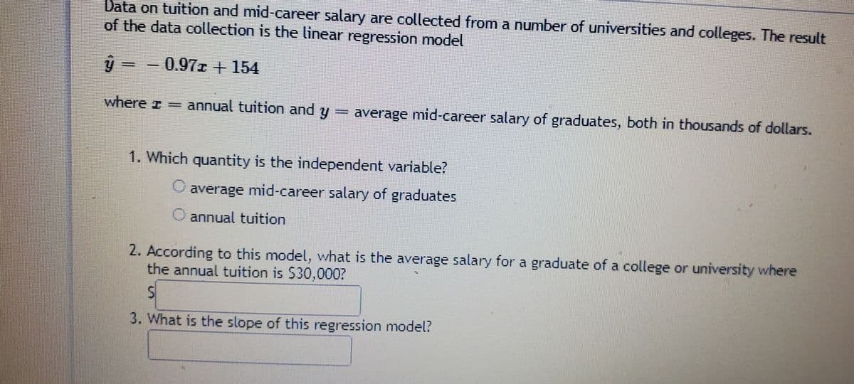 Data on tuition and mid-career salary are collected from a number of universities and colleges. The result
of the data collection is the linear regression model
ý = - 0.97z + 154
where z annual tuition and y
average mid-career salary of graduates, both in thousands of dollars.
1. Which quantity is the independent variable?
average mid-career salary of graduates
O annual tuition
2. According to this model, what is the average salary for a graduate of a college or university where
the annual tuition is $30,000?
3. What is the slope of this regression model?
