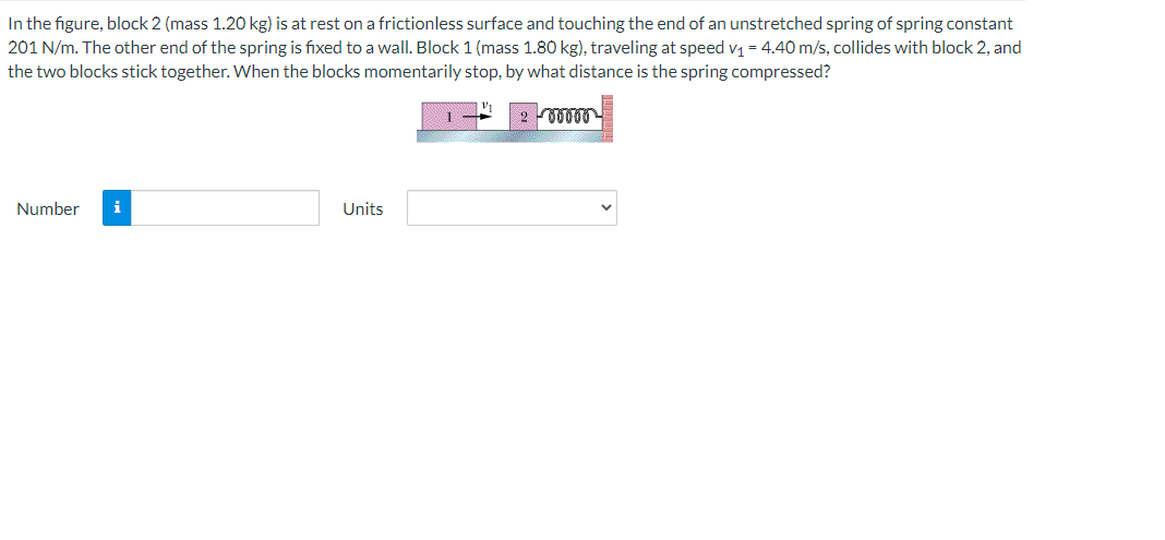 In the figure, block 2 (mass 1.20 kg) is at rest on a frictionless surface and touching the end of an unstretched spring of spring constant
201 N/m. The other end of the spring is fixed toa wall. Block 1 (mass 1.80 kg), traveling at speed v1 = 4.40 m/s, collides with block 2, and
the two blocks stick together. When the blocks momentarily stop, by what distance is the spring compressed?
Number
i
Units
