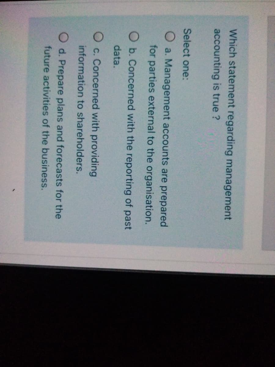Which statement regarding management
accounting is true ?
Select one:
O a. Management accounts are prepared
for parties external to the organisation.
O b. Concerned with the reporting of past
data.
O c. Concerned with providing
information to shareholders.
O d. Prepare plans and forecasts for the
future activities of the business.
