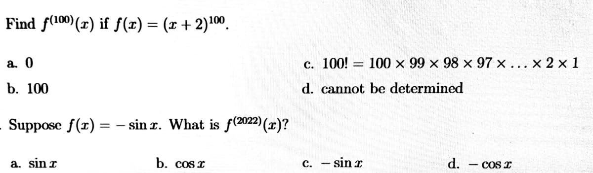 Find f(100)(x) if f(r) = (x + 2)100.
a. 0
c. 100! = 100 x 99 x 98 x 97 x ... x 2 x 1
b. 100
d. cannot be determined
Suppose f(r) = – sin r. What is f(2022)(x)?
a. sin r
b. cos I
sin x
d.
с.
COS I
