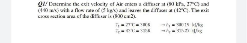 Q1/ Determine the exit velocity of Air enters a diffuser at (80 kPa, 27°C) and
(440 m/s) with a flow rate of (5 kg/s) and leaves the diffuser at (42°C). The exit
cross section area of the diffuser is (800 cm2).
T = 27°C = 300K
T2 = 42°C = 315K
- h, = 300.19 kl/kg
- h2 = 315.27 kJ/kg
