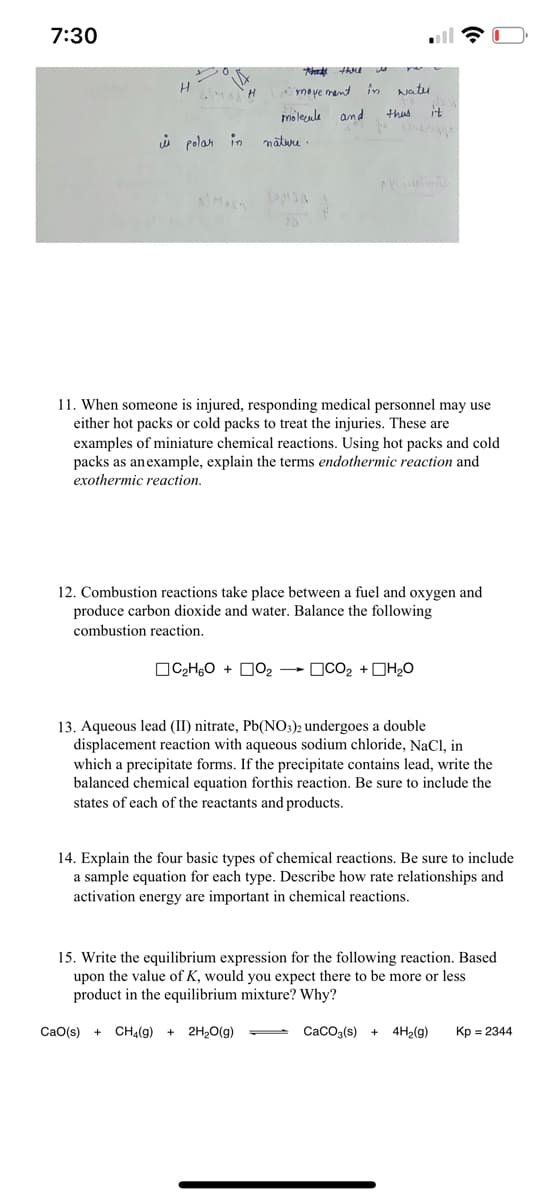 7:30
TAME
meve mant in
wateu
moleenle and
thus
it
i polan in
natuu :
11. When someone is injured, responding medical personnel may use
either hot packs or cold packs to treat the injuries. These are
examples of miniature chemical reactions. Using hot packs and cold
packs as anexample, explain the terms endothermic reaction and
exothermic reaction.
12. Combustion reactions take place between a fuel and oxygen and
produce carbon dioxide and water. Balance the following
combustion reaction.
OC2H,O + D02
OCO2 +DH20
13. Aqueous lead (II) nitrate, Pb(NO;)2 undergoes a double
displacement reaction with aqueous sodium chloride, NaCl, in
which a precipitate forms. If the precipitate contains lead, write the
balanced chemical equation forthis reaction. Be sure to include the
states of each of the reactants and products.
14. Explain the four basic types of chemical reactions. Be sure to include
a sample equation for each type. Describe how rate relationships and
activation energy are important in chemical reactions.
15. Write the equilibrium expression for the following reaction. Based
upon the value of K, would you expect there to be more or less
product in the equilibrium mixture? Why?
CaO(s) +
CHa(g) +
2H20(g)
CacOa(s) +
4H2(g)
Kp = 2344
