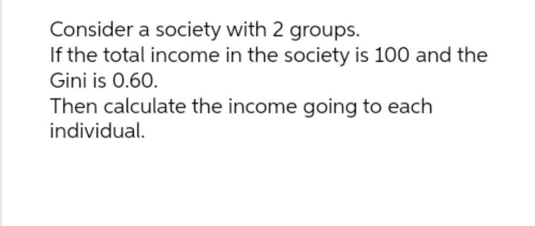 Consider a society with 2 groups.
If the total income in the society is 100 and the
Gini is 0.60.
Then calculate the income going to each
individual.
