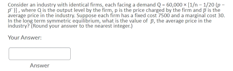 Consider an industry with identical firms, each facing a demand Q = 60,000 × [1/n - 1/20 (p
p)), where Q is the output level by the firm, p is the price charged by the firm and p is the
average price in the industry. Suppose each firm has a fixed cost 7500 and a marginal cost 30.
In the long term symmetric equilibrium, what is the value of p, the average price in the
industry? (Round your answer to the nearest integer.)
Your Answer:
Answer
