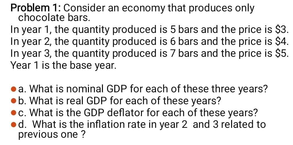 Problem 1: Consider an economy that produces only
chocolate bars.
In year 1, the quantity produced is 5 bars and the price is $3.
In year 2, the quantity produced is 6 bars and the price is $4.
In year 3, the quantity produced is 7 bars and the price is $5.
Year 1 is the base year.
a. What is nominal GDP for each of these three years?
b. What is real GDP for each of these years?
•c. What is the GDP deflator for each of these years?
•d. What is the inflation rate in year 2 and 3 related to
previous one ?
