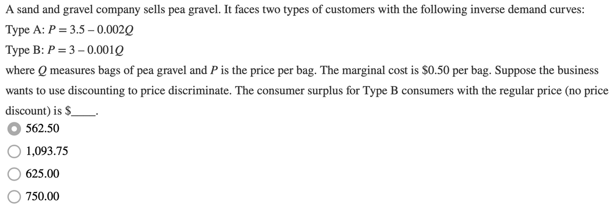 A sand and gravel company sells pea gravel. It faces two types of customers with the following inverse demand curves:
Туре А: Р 3 3.5 — 0.002Q
Туре B: Р 3 3 —- 0.001Q
where Q measures bags of pea gravel and P is the price per bag. The marginal cost is $0.50 per bag. Suppose the business
wants to use discounting to price discriminate. The consumer surplus for Type B consumers with the regular price (no price
discount) is $.
562.50
1,093.75
625.00
750.00
