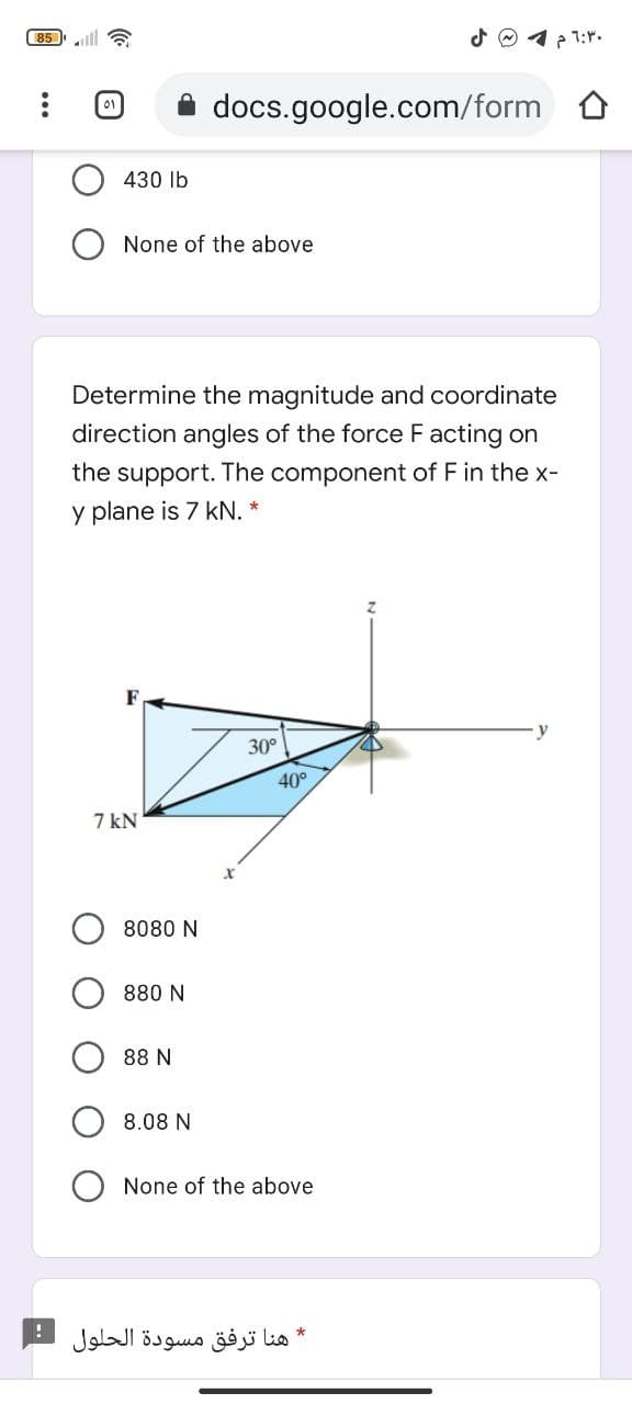 85
12 1:r.
docs.google.com/form
430 lb
None of the above
Determine the magnitude and coordinate
direction angles of the force F acting on
the support. The component of F in the x-
y plane is 7 kN. *
30°
40°
7 kN
8080 N
880 N
88 N
8.08 N
None of the above
هنا ترفق مسودة الحلول
