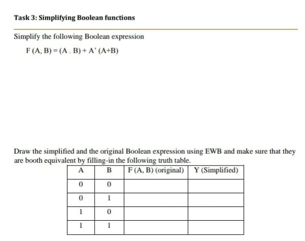 Task 3: Simplifying Boolean functions
Simplify the following Boolean expression
F (A, B) = (A . B) + A' (A+B)
Draw the simplified and the original Boolean expression using EWB and make sure that they
are booth equivalent by filling-in the following truth table.
B
F(A, B) (original) Y (Simplified)
A
1
1.
