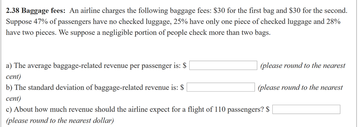 2.38 Baggage fees: An airline charges the following baggage fees: $30 for the first bag and $30 for the second.
Suppose 47% of passengers have no checked luggage, 25% have only one piece of checked luggage and 28%
have two pieces. We suppose a negligible portion of people check more than two bags.
a) The average baggage-related revenue per passenger is: $
(please round to the nearest
сent)
b) The standard deviation of baggage-related revenue is: $
(please round to the nearest
сent)
c) About how much revenue should the airline expect for a flight of 110 passengers? $
(please round to the nearest dollar)
