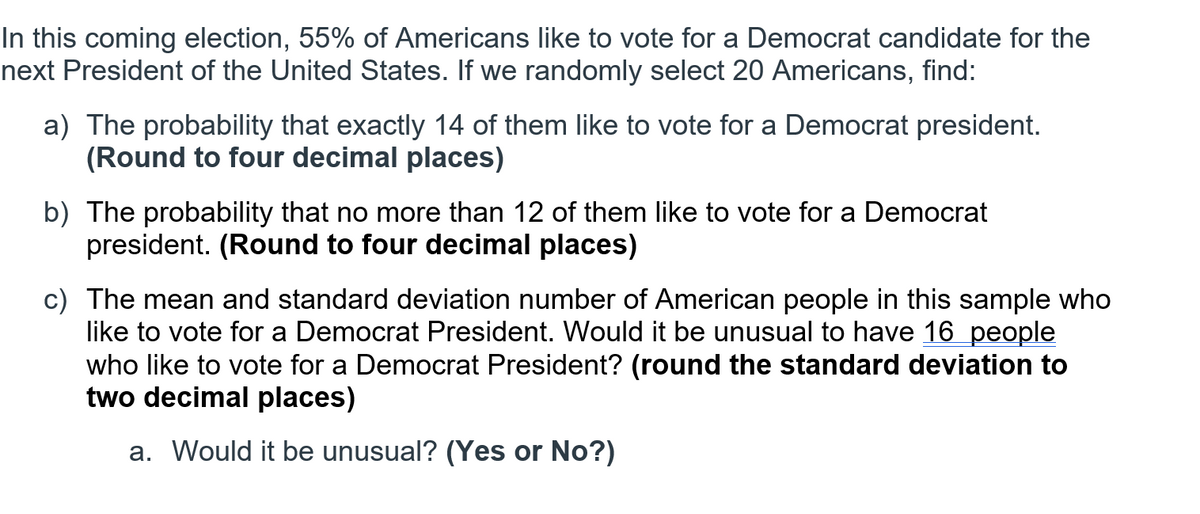 In this coming election, 55% of Americans like to vote for a Democrat candidate for the
next President of the United States. If we randomly select 20 Americans, find:
a) The probability that exactly 14 of them like to vote for a Democrat president.
(Round to four decimal places)
b) The probability that no more than 12 of them like to vote for a Democrat
president. (Round to four decimal places)
c) The mean and standard deviation number of American people in this sample who
like to vote for a Democrat President. Would it be unusual to have 16 people
who like to vote for a Democrat President? (round the standard deviation to
two decimal places)
a. Would it be unusual? (Yes or No?)
