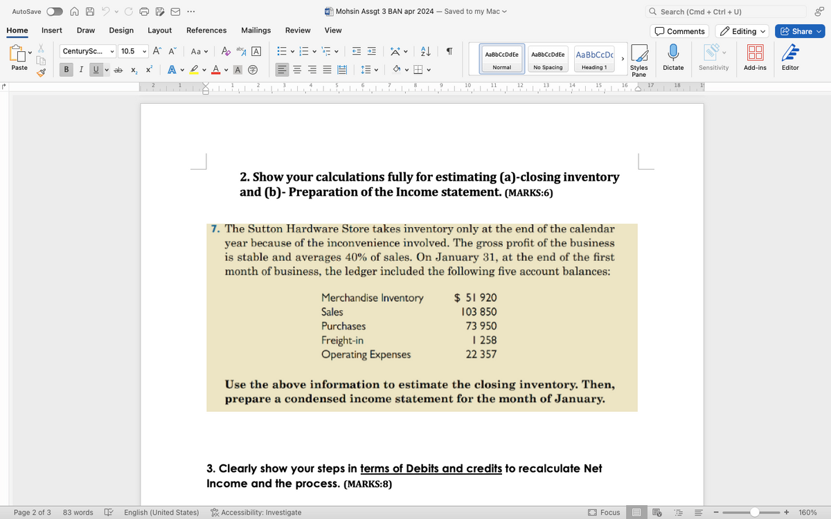 Mohsin Assgt 3 BAN apr 2024 -
AutoSave
Home Insert Draw Design
Layout References
Mailings Review
View
CenturySc...
v 10.5
v
A A Aa
Po
Paste
B I
Uab X2
A
A
2
Saved to my Mac
Q Search (Cmd + Ctrl+U)
Comments
Editing
Share
2」 「 「
AaBbCcDdEe
AaBbCcDdEe
AaBbCcDc
Normal
No Spacing
Heading 1
Styles
Pane
Dictate Sensitivity Add-ins
Editor
1
2
4
6
7
8
10
11
12
13
14
+
15
16
17
18
2. Show your calculations fully for estimating (a)-closing inventory
and (b)-Preparation of the Income statement. (MARKS:6)
7. The Sutton Hardware Store takes inventory only at the end of the calendar
year because of the inconvenience involved. The gross profit of the business
is stable and averages 40% of sales. On January 31, at the end of the first
month of business, the ledger included the following five account balances:
Merchandise Inventory
Sales
Purchases
Freight-in
Operating Expenses
$ 51 920
103 850
73 950
1 258
22 357
Use the above information to estimate the closing inventory. Then,
prepare a condensed income statement for the month of January.
3. Clearly show your steps in terms of Debits and credits to recalculate Net
Income and the process. (MARKS:8)
Page 2 of 3
83 words
English (United States) Accessibility: Investigate
Focus
+
160%