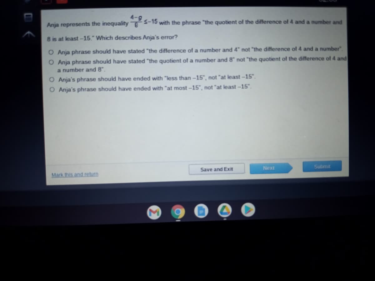 -15
Anja represents the inequality S-15 with the phrase "the quotient of the difference of 4 and a number and
8 is at least-15." Which describes Anja's error?
O Anja phrase should have stated "the difference of a number and 4" not "the difference of 4 and a number".
O Anja phrase should have stated "the quotient of a number and 8" not "the quotient of the difference of 4 and
a number and 8".
O Anja's phrase should have ended with "less than -15", not "at least -15".
O Anja's phrase should have ended with "at most –15", not "at least –-15".
Next
Submit
Save and Exit
Mark this and return
