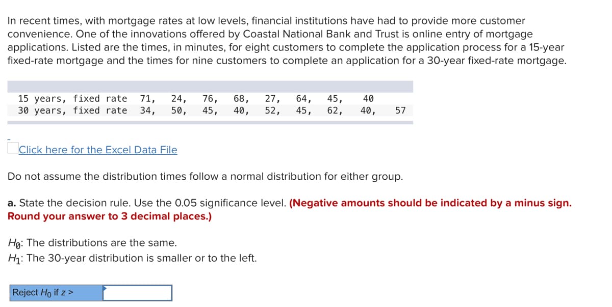 In recent times, with mortgage rates at low levels, financial institutions have had to provide more customer
convenience. One of the innovations offered by Coastal National Bank and Trust is online entry of mortgage
applications. Listed are the times, in minutes, for eight customers to complete the application process for a 15-year
fixed-rate mortgage and the times for nine customers to complete an application for a 30-year fixed-rate mortgage.
15 years, fixed rate
30 years, fixed rate
24,
50,
76,
45,
68,
40,
27,
52,
64,
45,
40
71,
34,
45,
62,
40,
57
Click here for the Excel Data File
Do not assume the distribution times follow a normal distribution for either group.
a. State the decision rule. Use the 0.05 significance level. (Negative amounts should be indicated by a minus sign.
Round your answer to 3 decimal places.)
Ha: The distributions are the same.
H: The 30-year distribution is smaller or to the left.
Reject Ho if z >
