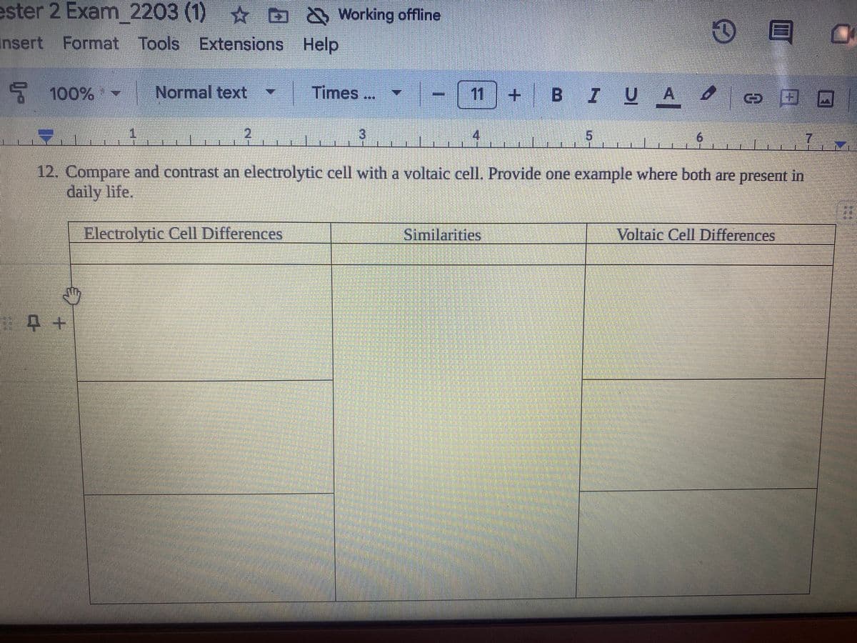 ester 2 Exam 2203 (1) ☆ ≈ & Working offline
Insert Format Tools
Extensions
Help
100%
Normal text
Times
11 + B 7 U
BIU A O
2
3
4
ட
6
12. Compare and contrast an electrolytic cell with a voltaic cell. Provide one example where both are present in
daily life.
Electrolytic Cell Differences
Similarities
Voltaic Cell Differences
+
G