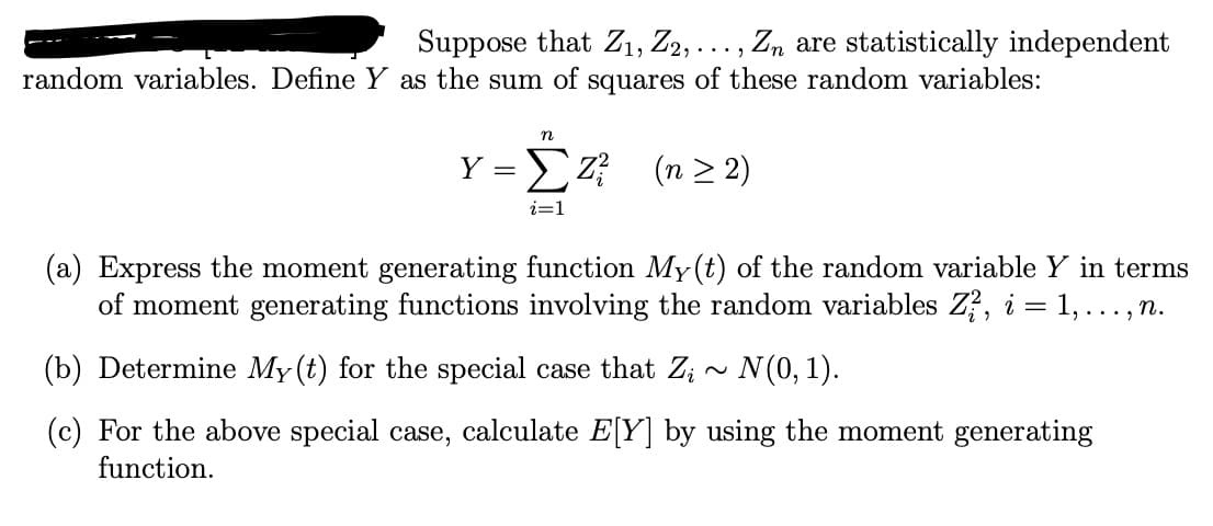 2
Suppose that Z1, Z₂,.. Zn are statistically independent
random variables. Define Y as the sum of squares of these random variables:
n
Y =)Z (n>2)
i=1
(a) Express the moment generating function My(t) of the random variable Y in terms
of moment generating functions involving the random variables Z², i = 1, ..., n.
(b) Determine My(t) for the special case that Z;~ N(0, 1).
(c) For the above special case, calculate E[Y] by using the moment generating
function.