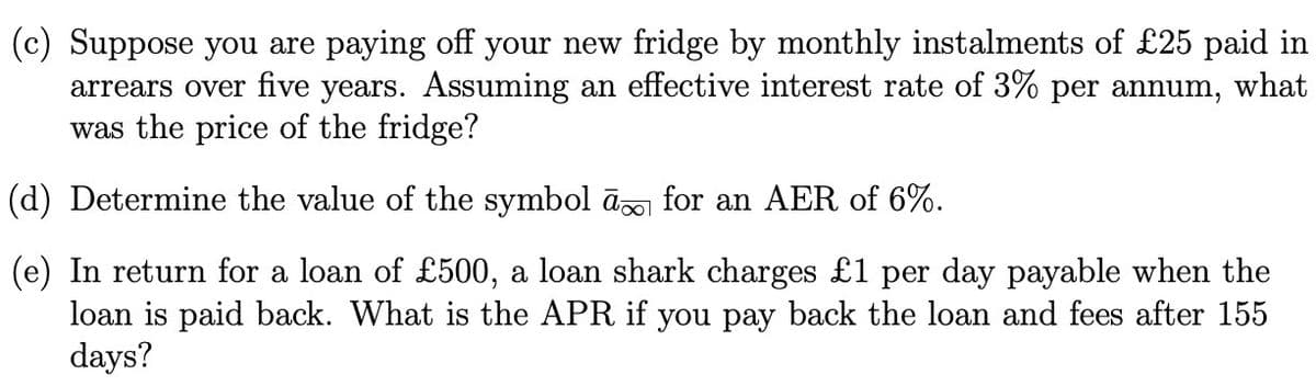 (c) Suppose you are paying off your new fridge by monthly instalments of £25 paid in
arrears over five years. Assuming an effective interest rate of 3% per annum, what
was the price of the fridge?
(d) Determine the value of the symbol à for an AER of 6%.
(e) In return for a loan of £500, a loan shark charges £1 per day payable when the
loan is paid back. What is the APR if you pay back the loan and fees after 155
days?