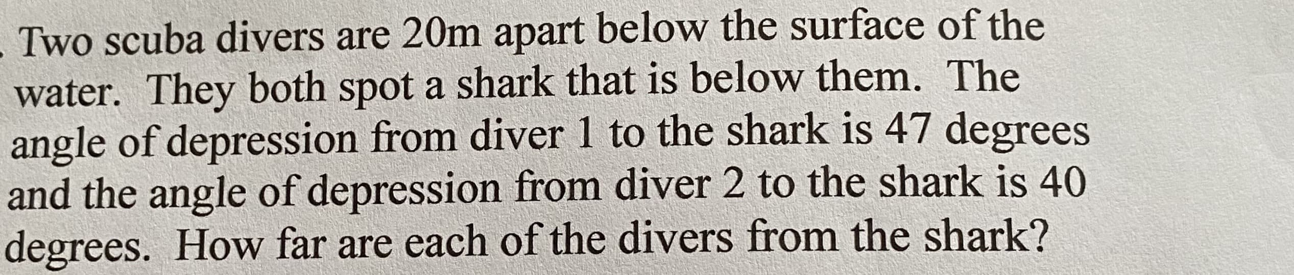 Two scuba divers are 20m apart below the surface of the
water. They both spot a shark that is below them. The
angle of depression from diver 1 to the shark is 47 degrees
and the angle of depression from diver 2 to the shark is 40
degrees. How far are each of the divers from the shark?
