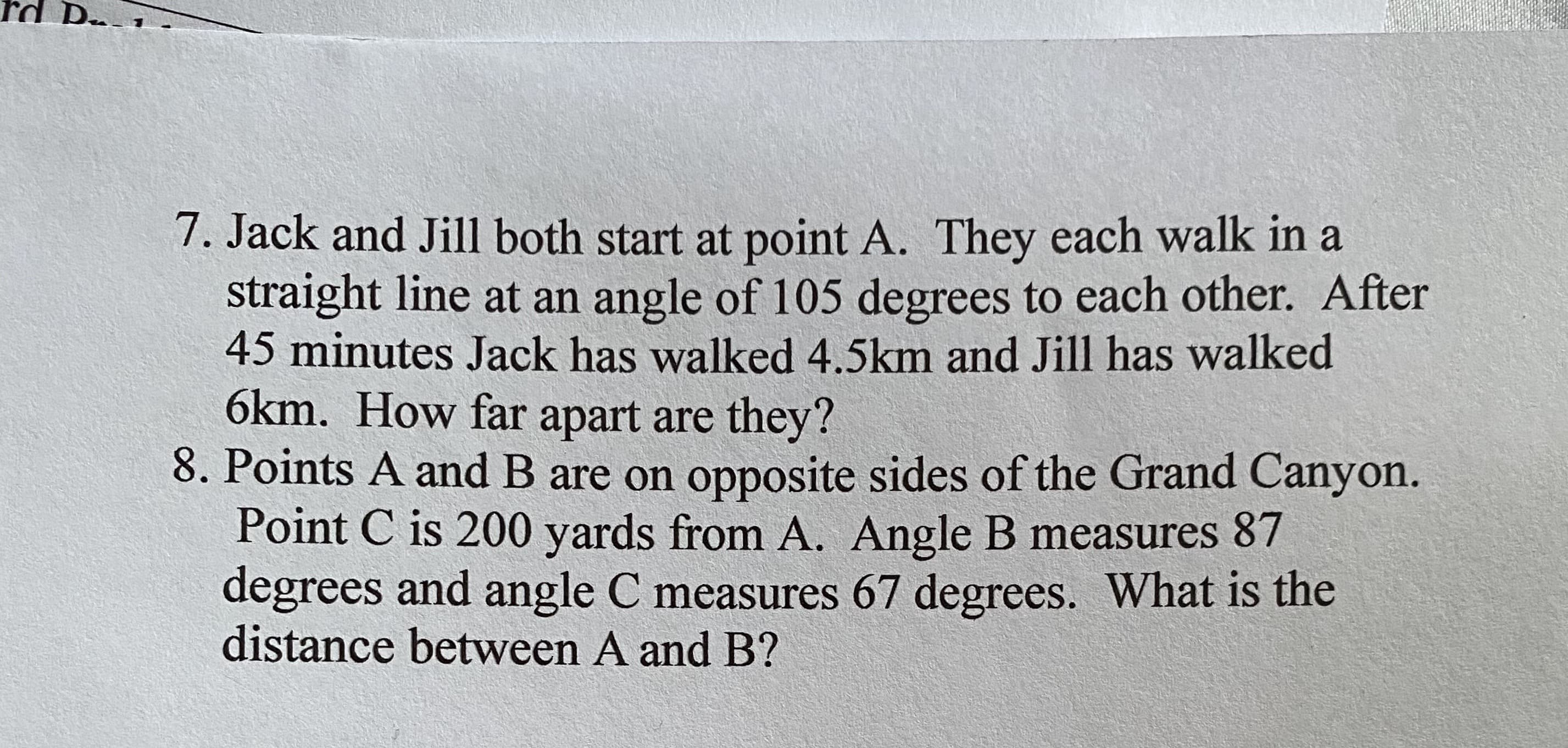 7. Jack and Jill both start at point A. They each walk in a
straight line at an angle of 105 degrees to each other. After
45 minutes Jack has walked 4.5km and Jill has walked
6km. How far apart are they?
