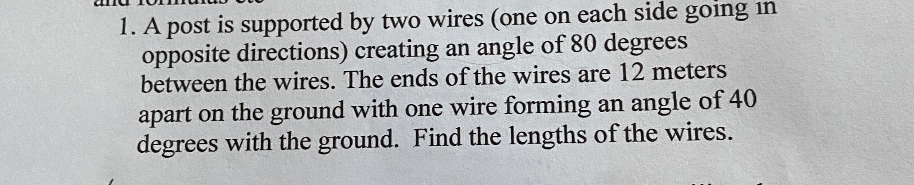 A post is supported by two wires (one on each side going in
opposite directions) creating an angle of 80 degrees
between the wires. The ends of the wires are 12 meters
apart on the ground with one wire forming an angle of 40
degrees with the ground. Find the lengths of the wires.
