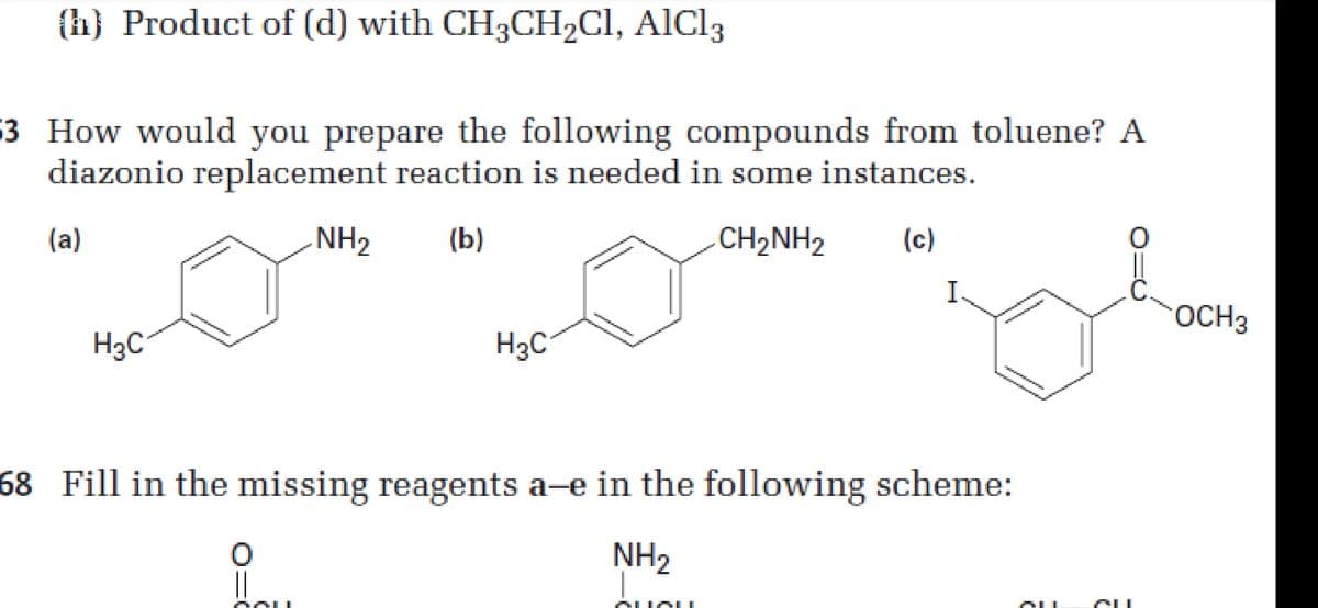 (h} Product of (d) with CH3CH2CI, AlCl3
$3 How would you prepare the following compounds from toluene? A
diazonio replacement reaction is needed in some instances.
(a)
NH2
(b)
CH,NH2
(c)
I.
OCH3
H3C
H3C°
68 Fill in the missing reagents a-e in the following scheme:
NH2
AAL
ALIO I
AU
