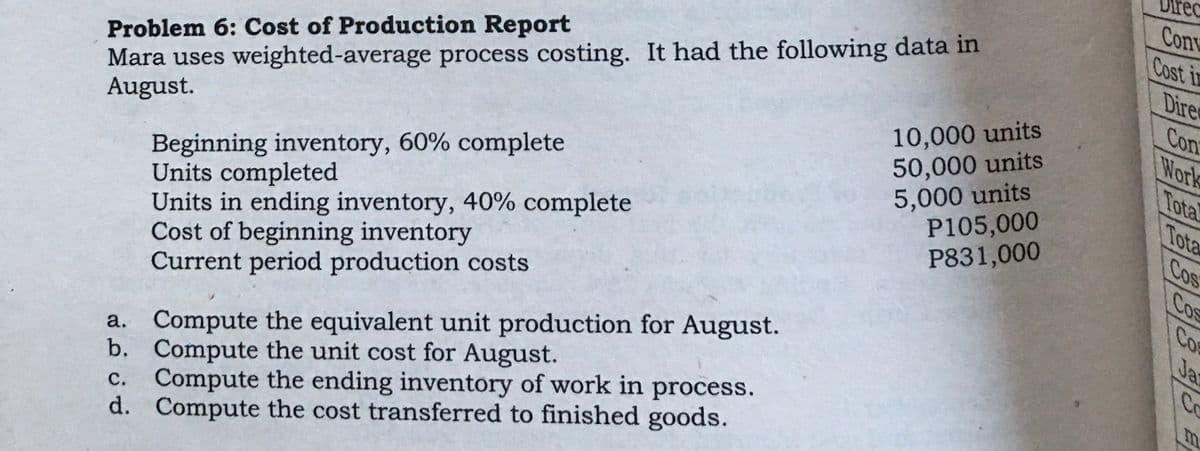 Direc
Conv
Cost in
Mara uses weighted-average process costing. It had the following data in
10,000 units
Dire
Con
Work
Tota
Tota
Cos
Cos
Co
Problem 6: Cost of Production Report
50,000 units
5,000 units
P105,000
P831,000
Beginning inventory, 60% complete
Units completed
Units in ending inventory, 40% complete
Cost of beginning inventory
Current period production costs
August.
Ja
a. Compute the equivalent unit production for August.
b. Compute the unit cost for August.
Compute the ending inventory of work in process.
d. Compute the cost transferred to finished goods.
Co
m.
с.
