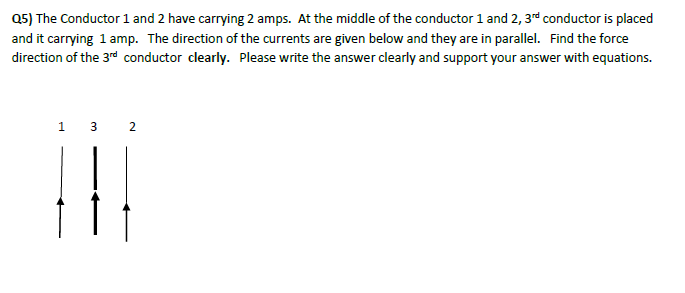 Q5) The Conductor 1 and 2 have carrying 2 amps. At the middle of the conductor 1 and 2, 3rd conductor is placed
and it carrying 1 amp. The direction of the currents are given below and they are in parallel. Find the force
direction of the 3rd conductor clearly. Please write the answer clearly and support your answer with equations.
132
|||