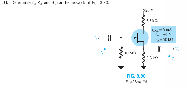 34. Determine Zi, Zo, and A, for the network of Fig. 8.80.
10 ΜΩ
20 V
3.3 ΚΩ
IDSS=6 mA
Vp=-6 V
* = 50 ΚΩ
3.3 ΚΩ
-OV
FIG. 8.80
Problem 34.