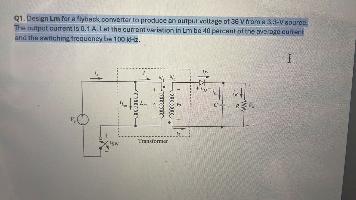 Q1. Design Lm for a flyback converter to produce an output voltage of 36 V from a 3.3-V source.
The output current is 0.1 A. Let the current variation in Lm be 40 percent of the average current
and the switching frequency be 100 kHz.
Vs
ip
i₁
is
N₁ №₂
+
+
+VD ic
R
0000000
Lm Vi
0000000
500000
C=
RV
V2
+
+
VSW
Transformer
I