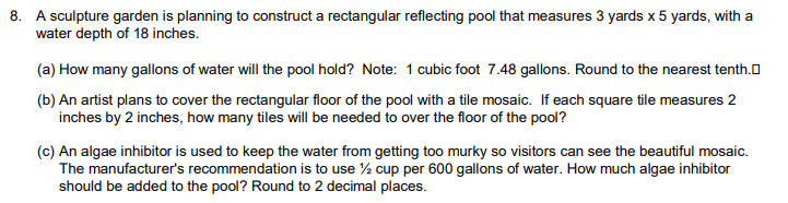 8. A sculpture garden is planning to construct a rectangular reflecting pool that measures 3 yards x 5 yards, with a
water depth of 18 inches.
(a) How many gallons of water will the pool hold? Note: 1 cubic foot 7.48 gallons. Round to the nearest tenth.
(b) An artist plans to cover the rectangular floor of the pool with a tile mosaic. If each square tile measures 2
inches by 2 inches, how many tiles will be needed to over the floor of the pool?
(c) An algae inhibitor is used to keep the water from getting too murky so visitors can see the beautiful mosaic.
The manufacturer's recommendation is to use ½ cup per 600 gallons of water. How much algae inhibitor
should be added to the pool? Round to 2 decimal places.