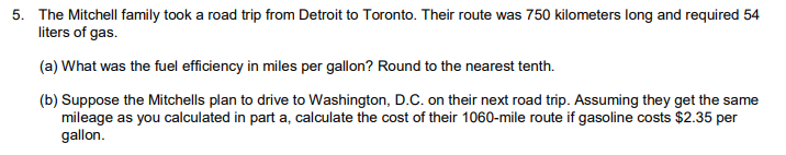 ### Road Trip Fuel Efficiency Calculation and Cost Analysis

The Mitchell family took a road trip from Detroit to Toronto. Their route was 750 kilometers long and required 54 liters of gas.

#### (a) Fuel Efficiency Calculation (in miles per gallon)

To find the fuel efficiency in miles per gallon, follow these steps:

1. Convert kilometers to miles:
   - 1 kilometer = 0.621371 miles
   - 750 kilometers * 0.621371 miles/kilometer ≈ 466.03 miles

2. Convert liters to gallons:
   - 1 liter = 0.264172 gallons
   - 54 liters * 0.264172 gallons/liter ≈ 14.27 gallons

3. Calculate miles per gallon (MPG):
   - MPG = miles / gallons
   - MPG ≈ 466.03 miles / 14.27 gallons ≈ 32.7 MPG

Thus, the fuel efficiency is approximately **32.7 miles per gallon**, rounded to the nearest tenth.

#### (b) Cost Calculation for a Trip to Washington, D.C.

Suppose the Mitchells plan to drive to Washington, D.C. on their next road trip, covering a distance of 1060 miles. Assuming they get the same mileage as calculated in part (a), let's calculate the cost of their trip if gasoline costs $2.35 per gallon.

1. Determine the number of gallons needed:
   - Gallons needed ≈ Miles driven / MPG
   - Gallons needed ≈ 1060 miles / 32.7 MPG ≈ 32.4 gallons

2. Calculate the total cost:
   - Total cost ≈ Gallons needed * Cost per gallon
   - Total cost ≈ 32.4 gallons * $2.35/gallon ≈ $76.14

Thus, the cost of the 1060-mile trip to Washington, D.C. would be approximately **$76.14**.

This breakdown of calculations ensures students understand the conversion between units and how to apply ratios for real-world problems.