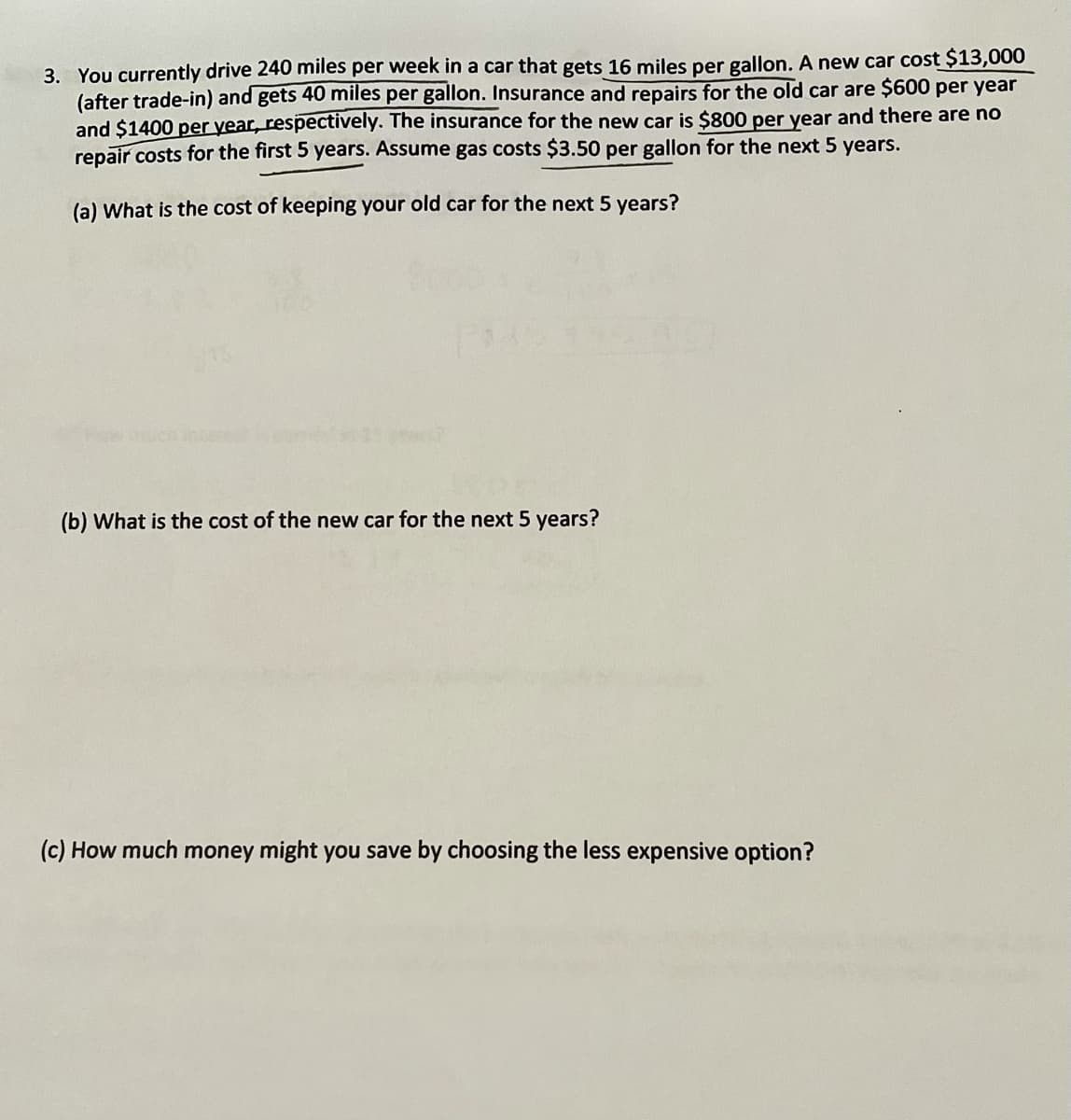 ---

### Cost Analysis of Keeping an Old Car vs. Buying a New Car

#### Problem Statement:
You currently drive 240 miles per week in a car that gets 16 miles per gallon. A new car costs $13,000 (after trade-in) and gets 40 miles per gallon. Insurance and repairs for the old car are $600 per year and $1400 per year, respectively. The insurance for the new car is $800 per year and there are no repair costs for the first 5 years. Assume gas costs $3.50 per gallon for the next 5 years.

**(a) What is the cost of keeping your old car for the next 5 years?**

**(b) What is the cost of the new car for the next 5 years?**

**(c) How much money might you save by choosing the less expensive option?**

#### Solution:

**(a) Cost of Keeping the Old Car for the Next 5 Years**

1. **Fuel Costs**:
   - Weekly miles driven = 240 miles
   - Miles per gallon for old car = 16 MPG
   - Cost per gallon of gas = $3.50
   
   \[
   \text{Fuel consumed per week} = \frac{240 \text{ miles}}{16 \text{ MPG}} = 15 \text{ gallons/week}
   \]
   
   \[
   \text{Cost of fuel per week} = 15 \text{ gallons/week} \times \$3.50/\text{gallon} = \$52.50/\text{week}
   \]
   
   \[
   \text{Annual fuel cost} = \$52.50/\text{week} \times 52 \text{ weeks/year} = \$2730/year
   \]
   
   \[
   \text{Cost over 5 years} = \$2730/year \times 5 \text{ years} = \$13650
   \]

2. **Insurance Costs**:
   \[
   \text{Yearly insurance cost} = \$600/year
   \]
   
   \[
   \text{5-year insurance cost} = \$600/year \times 5 \text{ years} = \$3000
   \]

3. **Repair Costs**:
   \[
   \text{Yearly repair cost} = \$1400/year
   \]
   
  