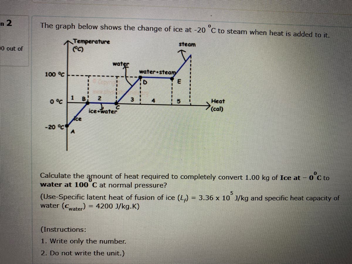 n 2
The graph below shows the change of ice at -20 C to steam when heat is added to it.
Temperature
steam
10 out of
water
water•steamy
100 °C
E
O °C
B
2.
3 i
4
Heat
ice water
(cal)
ce
-20 °C
0'C to
Calculate the amount of heat required to completely convert 1.00 kg of Ice at - 0
water at 100 C at normal pressure?
(Use-Specific latent heat of fusion of ice (L) = 3.36 x 10 J/kg and specific heat capacity of
water (cater) = 4200 J/kg.K)
(Instructions:
1. Write only the number.
2. Do not write the unit.)
