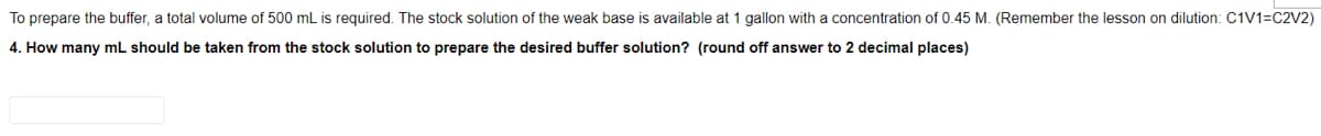 To prepare the buffer, a total volume of 500 mL is required. The stock solution of the weak base is available at 1 gallon with a concentration of 0.45 M. (Remember the lesson on dilution: C1V1=C2V2)
4. How many mL should be taken from the stock solution to prepare the desired buffer solution? (round off answer to 2 decimal places)
