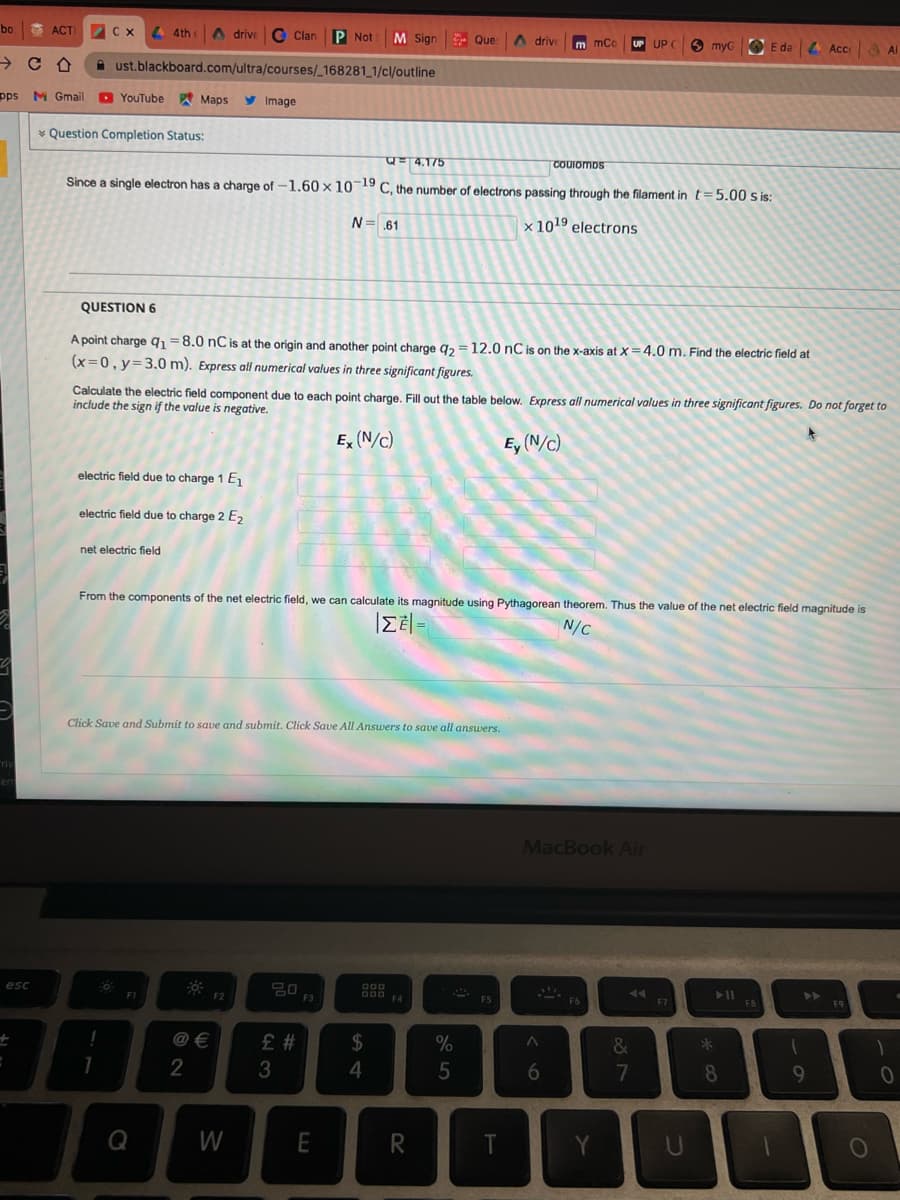 bo
O ACTI
C x 4 4th c
A drive O Clan
P Not
M Sign Que:
A drive
m mCc
UP UP C
O myGO
E da Acce
A Al
A ust.blackboard.com/ultra/courses/_168281_1/c/outline
pps M Gmail
YouTube Maps
y
Image
* Question Completion Status:
=4.175
COUIOMDS
Since a single electron has a charge of -1.60 × 10-19 C, the number of electrons passing through the filament in t=5.00 S is:
N= .61
× 1019 electrons
QUESTION 6
A point charge q =8.0 nC is at the origin and another point charge g, =12.0 nC is on the x-axis at X=4.0 m. Find the electric field at
(x=0, y=3.0 m). Express all numerical values in three significant figures.
Calculate the electric field component due to each point charge. Fill out the table below. Express all numerical values in three significant figures. Do not forget to
include the sign if the value is negative.
E, (N/c)
Ey (N/c)
electric field due to charge 1 E
electric field due to charge 2 E2
net electric field
From the components of the net electric field, we can calculate its magnitude using Pythagorean theorem. Thus the value of the net electric field magnitude is
N/C
Click Save and Submit to save and submit. Click Save All Answers to save all answers.
riv
er
MacBook Air
esc
000
D00 EA
FI
F2
F3
F5
F6
F7
F8
F9
@ €
%
&
*3
# 3
4
6
7
8
9
Q
W
E
R
T
