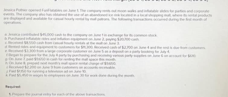 Jessica Pothier opened FunFlatables on June 1. The company rents out moon walks and inflatable slides for parties and corporate
events. The company also has obtained the use of an abandoned ice rink located in a local shopping mall, where its rental products
are displayed and available for casual hourly rental by mall patrons. The following transactions occurred during the first month of
operations.
a. Jessica contributed $45,000 cash to the company on June 1 in exchange for its common stock.
b. Purchased inflatable rides and inflation equipment on June 2, paying $20,700 cash.
c. Received $8.550 cash from casual hourly rentals at the mall on June 3.
d. Rented rides and equipment to customers for $11,300. Received cash of $2,700 on June 4 and the rest is due from customers.
e. Received $3,300 from a large corporate customer on June 5 as a deposit on a party booking for July 4.
Began to prepare for the July 4 party by purchasing and receiving various party supplies on June 6 on account for $610.
g. On June 7, paid $9,650 in cash for renting the mall space this month.
h. On June 8, prepaid next month's mall space rental charge of $9,650.
& Received $2.200 on June 9 from customers on accounts receivable.
Paid $1150 for running a television ad on June 10.
k Paid $5,450 in wages to employees on June 30 for work done during the month
Required:
1. Prepare the journal entry for each of the above transactions.