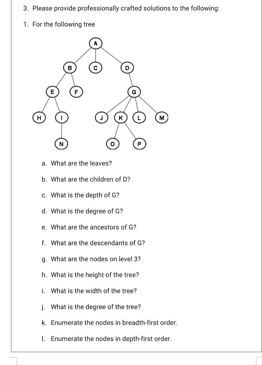 3. Please provide professionally crafted solutions to the following:
1. For the following tree
B
H
N
P
a. What are the leaves?
b. What are the children of D?
c. What is the depth of G?
d. What is the degree of G?
e. What are the ancestors of G?
f. What are the descendants of G?
g. What are the nodes on level 3?
h. What is the height of the tree?
i. What is the width of the tree?
j. What is the degree of the tree?
k. Enumerate the nodes in breadth-first order.
I. Enumerate the nodes in depth-first order.
