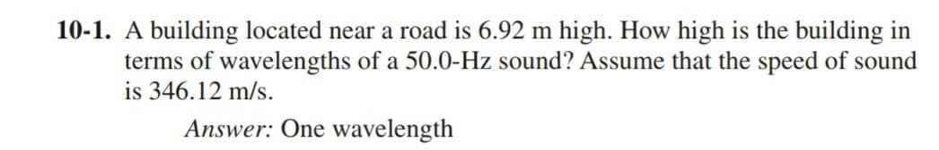 10-1. A building located near a road is 6.92 m high. How high is the building in
terms of wavelengths of a 50.0-Hz sound? Assume that the speed of sound
is 346.12 m/s.
Answer: One wavelength
