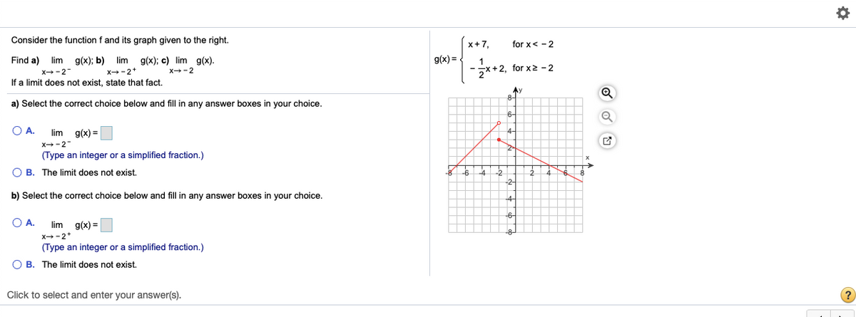 Consider the function f and its graph given to the right.
x+7,
for x< -2
Find a) lim g(x); b) lim g(x); c) lim g(x).
x--2*
g(x) =
-*+2, for x2 - 2
x→-2-
X-2
If a limit does not exist, state that fact.
Ay
8-
a) Select the correct choice below and fill in any answer boxes in your choice.
6-
O A.
lim
g(x) =
4-
X-2
2-
(Type an integer or a simplified fraction.)
O B. The limit does not exist.
-8
-6
-4
-2
-2-
b) Select the correct choice below and fill in any answer boxes in your choice.
.4-
-6-
O A.
lim g(x) =
-8-
x--2*
(Type an integer or a simplified fraction.)
O B. The limit does not exist.
Click to select and enter your answer(s).
?
