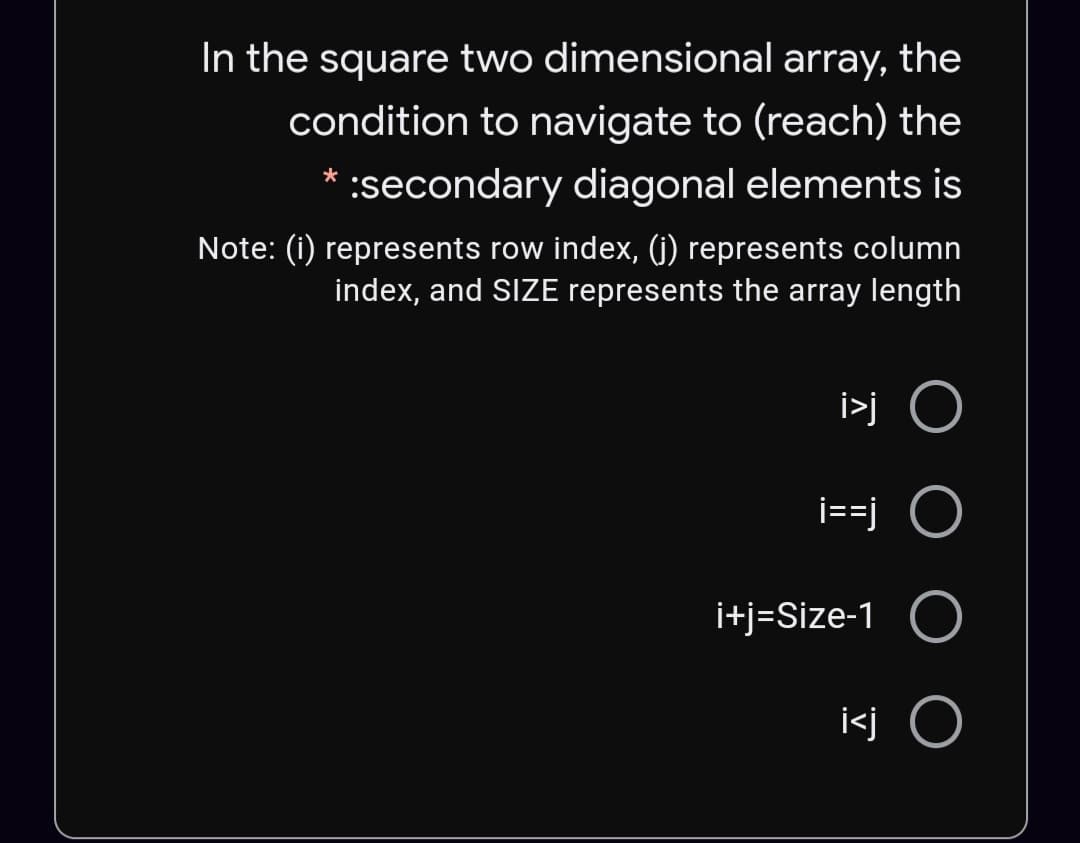 In the square two dimensional array, the
condition to navigate to (reach) the
:secondary diagonal elements is
Note: (i) represents row index, (j) represents column
index, and SIZE represents the array length
i>j O
i==j O
i+j=Size-1 O
i<j O
