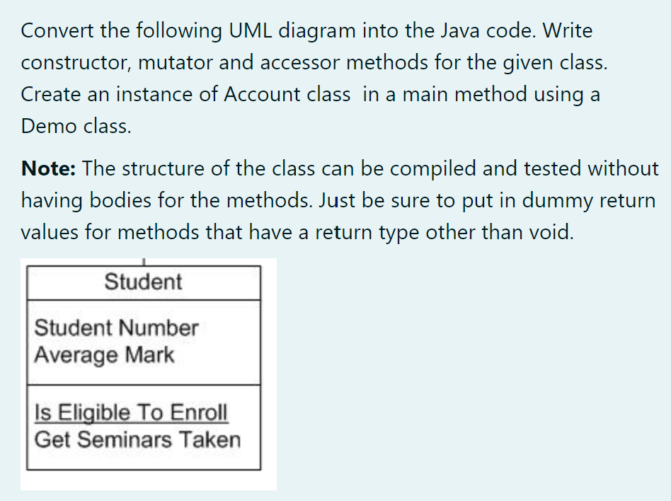 Convert the following UML diagram into the Java code. Write
constructor, mutator and accessor methods for the given class.
Create an instance of Account class in a main method using a
Demo class.
Note: The structure of the class can be compiled and tested without
having bodies for the methods. Just be sure to put in dummy return
values for methods that have a return type other than void.
Student
Student Number
Average Mark
Is Eligible To Enroll
Get Seminars Taken