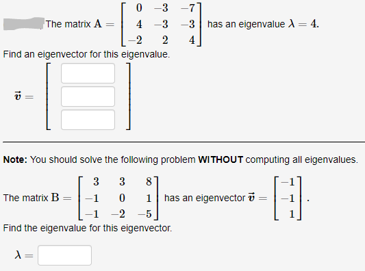 0 -3 -71
-3 -3 | has an eigenvalue A = 4.
The matrix A
4
-2
2
4
Find an eigenvector for this eigenvalue.
Note: You should solve the following problem WITHOUT computing all eigenvalues.
3
3
8
The matrix B =|-1
1 has an eigenvector i =
-1 -2 -5
Find the eigenvalue for this eigenvector.
=
